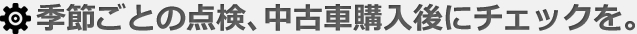 季節ごとの点検、中古車購入後にチェックを。